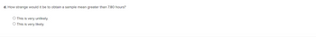 d. How strange would it be to obtain a sample mean greater than 7.80 hours?
O This is very unlikely.
This is very likely.