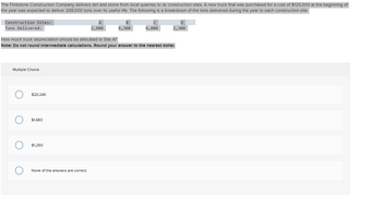 The Flintstone Construction Company delivers dirt and stone from local quarries to its construction sites. A new truck that was purchased for a cost of $125,000 at the beginning of
the year was expected to deliver 208,000 tons over its useful life. The following is a breakdown of the tons delivered during the year to each construction site:
Construction Sites:
Tons Delivered:
Multiple Choice
$20,246
$1,683
How much truck depreciation should be allocated to Site A?
Note: Do not round Intermediate calculations. Round your answer to the nearest dollar.
$1,250
2,800
None of the answers are correct.
B
4,300
4,800
2,300