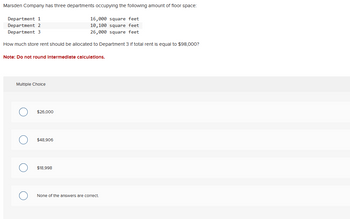 Marsden Company has three departments occupying the following amount of floor space:
Department 1
16,000 square feet
Department 2
10,100 square feet
Department 3
26,000 square feet
How much store rent should be allocated to Department 3 If total rent is equal to $98,000?
Note: Do not round Intermediate calculations.
Multiple Choice
$26,000
$48,906
$18,998
None of the answers are correct.