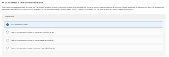 MC Qu. 10-64 Sales at a fast-food restaurant average...
Sales at a fast-food restaurant average $6,000 per day. The restaurant decided to introduce an advertising campaign to Increase daily sales. In order to determine the effectiveness of the advertising campaign, a sample of 49 day's sales were taken. The sample showed
average daily sales of $6,300. From past history, the restaurant knew that its population standard deviation is about $1,000. If the level of significance is 0.01, have sales increased as a result of the advertising campaign?
Multiple Choice
Fail to reject the null hypothesis.
Reject the null hypothesis and conclude the mean is higher than $6,000 per day.
Reject the null hypothesis and conclude the mean is lower than $6,000 per day.
Reject the null hypothesis and conclude that mean equal to $6,000 per day.