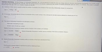 Television Advertising As Sales Manager for Montevideo Productions, Inc., you are planning to review the prices you charge clients for television advertisement development. You currently charge
each client an hourly development fee of $2,600. With this pricing structure, the demand, measured by the number of contracts Montevideo signs per month, is 4 contracts. This is down 3 contracts
from the figure last year, when your company charged only $2,300.
(a) Construct a linear demand equation giving the number of contracts q as a function of the hourly fee p Montevideo charges for development.
q(e)--0.01p+ 40
x
(b) On average, Montevideo bills for 40 hours of production time on each contract. Give a formula for the total revenue obtained by charging Sp per hour
R(p) -
(c) The costs to Montevideo Productions are estimated as follows
Fixed costs: $140,000 per month
Variable costs: $70,000 per contract
Express Montevideo Productions monthly cost as a function of the number a of contracts.
C(a) 140,000+70000 Express Montevideo Productions monthly cost as a function of the hourly production charge p
X
C(o)- 3640000-700p
x
(d) Express Montevideo Productions monthly profit as a function of the hourly development fee p
P(p) =
Find the price it should charge to maximize the profit (in dollars per hour).
P - $3375
x per hour