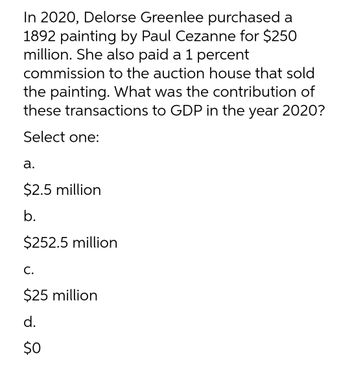 In 2020, Delorse Greenlee purchased a
1892 painting by Paul Cezanne for $250
million. She also paid a 1 percent
commission to the auction house that sold
the painting. What was the contribution of
these transactions to GDP in the year 2020?
Select one:
a.
$2.5 million
b.
$252.5 million
C.
$25 million
d.
$0