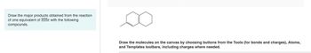 Draw the major products obtained from the reaction
of one equivalent of HBr with the following
compounds.
Draw the molecules on the canvas by choosing buttons from the Tools (for bonds and charges), Atoms,
and Templates toolbars, including charges where needed.