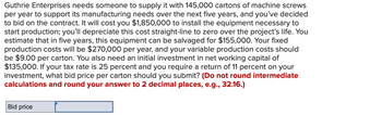 Guthrie Enterprises needs someone to supply it with 145,000 cartons of machine screws
per year to support its manufacturing needs over the next five years, and you've decided
to bid on the contract. It will cost you $1,850,000 to install the equipment necessary to
start production; you'll depreciate this cost straight-line to zero over the project's life. You
estimate that in five years, this equipment can be salvaged for $155,000. Your fixed
production costs will be $270,000 per year, and your variable production costs should
be $9.00 per carton. You also need an initial investment in net working capital of
$135,000. If your tax rate is 25 percent and you require a return of 11 percent on your
investment, what bid price per carton should you submit? (Do not round intermediate
calculations and round your answer to 2 decimal places, e.g., 32.16.)
Bid price