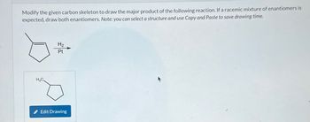 Modify the given carbon skeleton to draw the major product of the following reaction. If a racemic mixture of enantiomers is
expected, draw both enantiomers. Note: you can select a structure and use Copy and Paste to save drawing time.
H3C
H₂
Edit Drawing