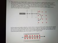 6. Mass spectrometry uses magnetic field to separate isotopes (same element, but different atomic masses), so we can
get the relative abundance of the different isotopes of a given element. For example, Chlorine has two naturally
occurring isotopes: Cl-35 has a mass of 5.812 x 10-26 kg and Cl-37 has a mass of 6.144 x 10-6 kg. If both of these
are ionized to a singly charged ion (q = -1.602 × 10-" C), and accelerated through a voltage of 400 V,
(a) what is the diameter of the semicircular path travelled by each of the isotopes in a uniform magnetic field of
0.10 T? See the figure below for the geometry.
lonizer
(b) The results can be further refined by a velocity selector so only ions with a specific velocity enters the magnetic
field (see below). If the electric field in the velocity selector is 2000 N/C, what magnetic field strength is needed to
have only ions with speed of 4.60 x 10' m/s to pass through undeflected? In that case, what is the diameter of the
semicircular path travelled by each of the isotopes in a 0.10 T magnetic field?
++++ + +++ + + + +
OB® O
