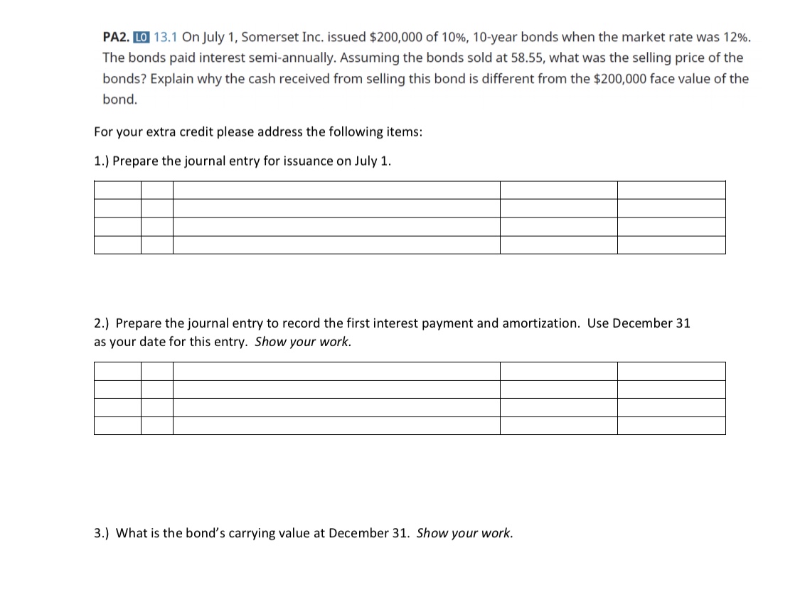 PA2. LO 13.1 On July 1, Somerset Inc. issued $200,000 of 10%, 10-year bonds when the market rate was 12%.
The bonds paid interest semi-annually. Assuming the bonds sold at 58.55, what was the selling price of the
bonds? Explain why the cash received from selling this bond is different from the $200,000 face value of the
bond.
For your extra credit please address the following items:
1.) Prepare the journal entry for issuance on July 1.
2.) Prepare the journal entry to record the first interest payment and amortization. Use December 31
as your date for this entry. Show your work.
3.) What is the bond's carrying value at December 31. Show your work.
