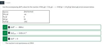 1
1/1 point
Use the accompanying AHOf values for the reaction: 4 NH3 (g) + 5 O2 (g) → 4 NO (g) + 6 H2O (g). Select all correct answers below.
Species
NH3 (g)
02 (g)
NO (g)
H2O (g)
AH°(kJ/mol)
-46
0
90
-242
>
ΔΗ
= -908 kJ
AS surr
=
AS° 0
3.05 kJ K-1
The reaction is not spontaneous at 298 K