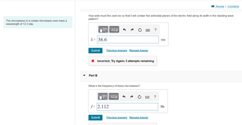 The microwaves in a certain microwave oven have a
wavelength of 12.2 cm.
Review | Constants
How wide must this oven be so that it will contain five antinodal planes of the electric field along its width in the standing wave
pattern?
17 ΑΣΦ
?
L= 36.6
Submit
Previous Answers Request Answer
X Incorrect; Try Again; 5 attempts remaining
Part B
What is the frequency of these microwaves?
ΤΙ ΑΣΦ
f = 2.112
Submit
Previous Answers Request Answer
?
cm
Hz