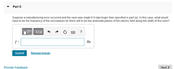 Part C
Suppose a manufacturing error occurred and the oven was made 6.0 cm longer than specified in part (a). In this case, what would
have to be the frequency of the microwaves for there still to be five antinodal planes of the electric field along the width of the oven?
17| ΑΣΦ
?
f =
Submit
Provide Feedback
Next >
Request Answer
Hz