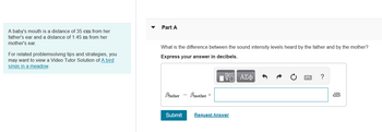 A baby's mouth is a distance of 35 cm from her
father's ear and a distance of 1.45 m from her
mother's ear.
For related problemsolving tips and strategies, you
may want to view a Video Tutor Solution of A bird
sings in a meadow.
Part A
What is the difference between the sound intensity levels heard by the father and by the mother?
Express your answer in decibels.
17 ΑΣΦ
Bfather - mother =
Submit Request Answer
?
dB