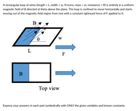 A rectangular loop of wires (length = L, width = w, N turns, mass = m, resistance = R) is entirely in a uniform
magnetic field of B directed at theta above the plane. The loop is confined to move horizontally and starts
moving out of the magnetic field region from rest with a constant rightward force of F applied to
B
W
L
F
Top view
Express your answers in each part symbolically with ONLY the given variables and known constants.
