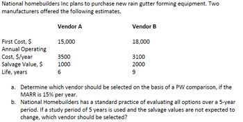 National homebuilders Inc plans to purchase new rain gutter forming equipment. Two
manufacturers offered the following estimates,
First Cost, $
Annual Operating
Cost, $/year
Salvage Value, $
Life, years
Vendor A
15,000
3500
1000
6
Vendor B
18,000
3100
2000
9
a. Determine which vendor should be selected on the basis of a PW comparison, if the
MARR is 15% per year.
b. National Homebuilders has a standard practice of evaluating all options over a 5-year
period. If a study period of 5 years is used and the salvage values are not expected to
change, which vendor should be selected?