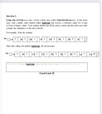 Question 2:
Using only LLNode java cass. Create a demo cass called LinkedlistDemo java. In this demo
class, write a public static method called SumNode that receives a reference caled list of type
LLNode of integer values. Your method shoukl sum all the nodes content and then add a new node
contains the summation to the end of the list.
For example, if the list contains:
list
Then after calling the method SumNode, the list becomes:
list
36
11------- Paste SumNode code below this line
Good Luck O
