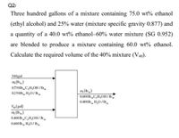 Q2/
Three hundred gallons of a mixture containing 75.0 wt% ethanol
(ethyl alcohol) and 25% water (mixture specific gravity 0.877) and
a quantity of a 40.0 wt% ethanol–60% water mixture (SG 0.952)
are blended to produce a mixture containing 60.0 wt% ethanol.
Calculate the required volume of the 40% mixture (V40).
300gal
m (lb)
0.750lbC,H,OH /lb
m, (Ib)
0.600 lb„C,H,OH/ Ib.
0.400 lb H,0/lbm
0250lb, H,0/ lb.
Vao (gal)
m (lb)
0.400 lb „C,H,OH/lb,
0.600 lb H,O/lb
