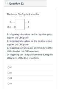 D Question 12
The below flip-flop indicates that:
CLK
A. triggering takes place on the negative-going
edge of the CLK pulse
B. triggering takes place on the positive-going
edge of the CLK pulse
C. triggering can take place anytime during the
HIGH level of the CLK waveform
D. triggering can take place anytime during the
LOW level of the CLK waveform
O A
B.
