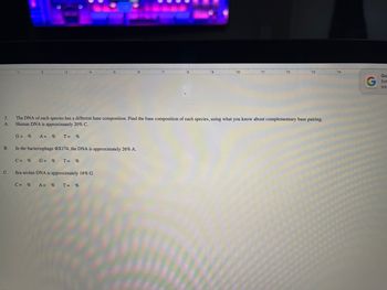 2.
A.
B.
C.
G=% A = % T= %
6
In the bacteriophage DX174, the DNA is approximately 26% A.
C= % G= % T = %
Sea urchin DNA is approximately 18% G.
C = % A = % T = %
6
17
19
10
11
The DNA of each species has a different base composition. Find the base composition of each species, using what you know about complementary base pairing.
Human DNA is approximately 20% C.
12
13
Go
Ent
Into