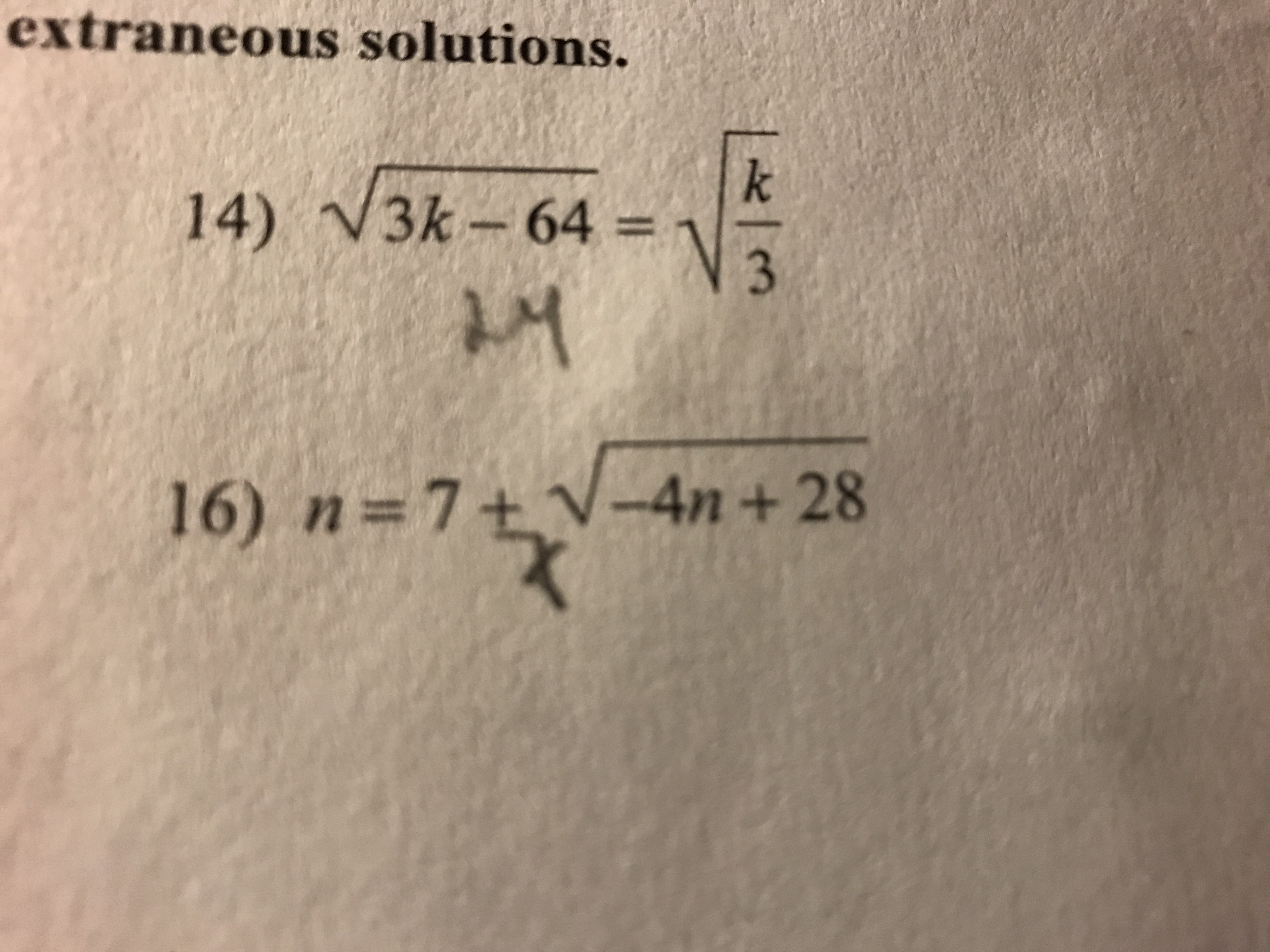 The image contains two mathematical equations labeled with numbers. Each equation involves square roots and variables.

**Equation 14:**

\[
\sqrt{3k - 64} = \sqrt{\frac{k}{3}}
\]

This equation involves two square root expressions set equal to each other. On the left, the expression under the square root is \(3k - 64\). On the right, the expression is \(\frac{k}{3}\).

**Equation 16:**

\[
n = 7 + \sqrt{-4n + 28}
\]

This equation is set in terms of \(n\). On the right side, it involves adding 7 to the square root of the expression \(-4n + 28\).

These equations are designed to be solved for the variables \(k\) and \(n\), respectively. When solving, consider checking for any extraneous solutions that may result from the squaring process used to eliminate square roots.