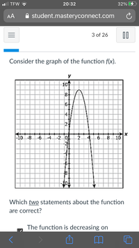 TEW ?
20:32
32%
AA
A student.masteryconnect.com
3 of 26
Consider the graph of the function f(x).
-10수
8-
6+
24
-10-8.
-6.
4.
-20
.8
10.
8.
Which two statements about the function
are correct?
The function is decreasing on
