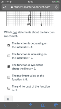 ul TEW ?
20:32
32%
AA
A student.masteryconnect.com
8-
Which two statements about the function
are correct?
The function is decreasing on
the interval x > 4.
The function is increasing on
the interval x > 2.
The function is symmetric
about the line x = 2.
The maximum value of the
function is 8.
The y -intercept of the function
is -1.
