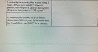 7. A deadly bacteria doubles in size every 3
hours. If there were initially 14 spores
present, how long will it take for the number
of bacteria to increase to 1799 spores?
8. Kenneth paid $16000 for a car which
depreciates 30% per year. At the same time
his friend Karen paid $8000 for a painting
