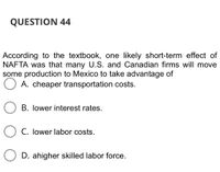 QUESTION 44
According to the textbook, one likely short-term effect of
NAFTA was that many U.S. and Canadian firms will move
some production to Mexico to take advantage of
A. cheaper transportation costs.
B. lower interest rates.
C. lower labor costs.
O D. ahigher skilled labor force.
