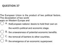 QUESTION 37
The European Union is the product of two political factors.
The devastation of two world
wars on Western Europe and
O
A. theEuropean nations' desire to hold their own on
the world's political and economic stage.
B. the unawareness of potential economic benefits.
C. the removal of barriers to other countries.
D. the emergence of an economic superpower.
