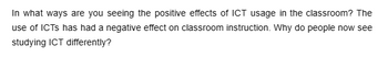 In what ways are you seeing the positive effects of ICT usage in the classroom? The
use of ICTS has had a negative effect on classroom instruction. Why do people now see
studying ICT differently?