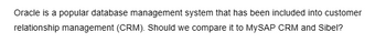 Oracle is a popular database management system that has been included into customer
relationship management (CRM). Should we compare it to MySAP CRM and Sibel?