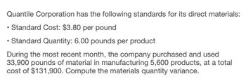 Quantile Corporation has the following standards for its direct materials:
Standard Cost: $3.80 per pound
Standard Quantity: 6.00 pounds per product
During the most recent month, the company purchased and used
33,900 pounds of material in manufacturing 5,600 products, at a total
cost of $131,900. Compute the materials quantity variance.