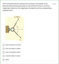 Q1/ It is required that the resultant force acting on the eyebolt in Fig.
6 points
below be directed along the positive x axis and that F2 have a minimum
magnitude. Determine this magnitude, the angle e and the corresponding
resultant force
F:=700 N
F2
e=30, FR=400 N, F2=450 N
e=45, FR=300N, F2=200N
e=60, FR=600N,F2=250 N
e=90,FR=350N, F2=606 N
Other:
