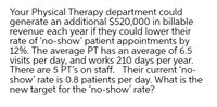 Your Physical Therapy department could
generate an additional $520,000 in billable
revenue each year if they could lower their
rate of 'no-show' patient appointments by
12%. The average PT has an average of 6.5
visits per day, and works 210 days per year.
There are 5 PT's on staff. Their current 'no-
show' rate is 0.8 patients per day. What is the
new target for the 'no-show' rate?
