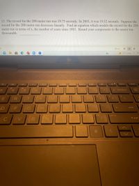 13. The record for the 200-meter run was 19.75 seconds. In 2003, it was 19.32 seconds. Suppose the
record for the 200-meter run decreases linearly. Find an equation which models the record for the 200-
meter run in terms of x, the number of years since 1983. Round your components to the nearer ten-
thousandth.
Drocus
75°F Sunny
home
%24
96
num
8
backspace
lock
R
F
H.
enter
prt sc
个 shift
