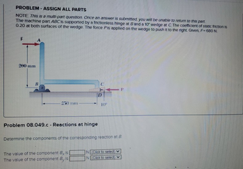 PROBLEM - ASSIGN ALL PARTS
NOTE: This is a multi-part question. Once an answer is submitted, you will be unable to return to this part.
The machine part ABC is supported by a frictionless hinge at B and a 10° wedge at C. The coefficient of static friction is
0.20 at both surfaces of the wedge. The force Pis applied on the wedge to push it to the right. Given, F= 680 N.
F
200 mm
B
-250 mm
Problem 08.049.c - Reactions at hinge
D
The value of the component By Is
The value of the component By Is [
10°
Determine the components of the corresponding reaction at B
N (Click to select)
N(Click to select)