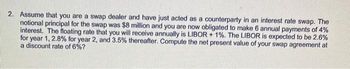 2. Assume that you are a swap dealer and have just acted as a counterparty in an interest rate swap. The
notional principal for the swap was $8 million and you are now obligated to make 6 annual payments of 4%
interest. The floating rate that you will receive annually is LIBOR + 1%. The LIBOR is expected to be 2.6%
for year 1, 2.8% for year 2, and 3.5% thereafter. Compute the net present value of your swap agreement at
a discount rate of 6%?