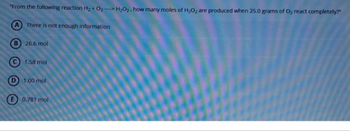 "From the following reaction H₂ + O₂-H₂O₂. how many moles of H₂O2 are produced when 25.0 grams of O₂ react completely?"
A There is not enough information
26.6 mol
1.58 mol
D 1.00 mol
0.781 mol