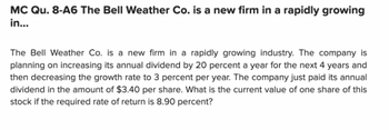 MC Qu. 8-A6 The Bell Weather Co. is a new firm in a rapidly growing
in...
The Bell Weather Co. is a new firm in a rapidly growing industry. The company is
planning on increasing its annual dividend by 20 percent a year for the next 4 years and
then decreasing the growth rate to 3 percent per year. The company just paid its annual
dividend in the amount of $3.40 per share. What is the current value of one share of this
stock if the required rate of return is 8.90 percent?