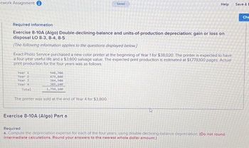 ework Assignment i
Required information
Exercise 8-10A (Algo) Double-declining-balance and units-of-production depreciation: gain or loss on
disposal LO 8-3, 8-4, 8-5
[The following information applies to the questions displayed below]
Year 1
Year 2
Year 31
Year 4
Exact Photo Service purchased a new color printer at the beginning of Year 1 for $38,020. The printer is expected to have
a four-year useful life and a $3,600 salvage value. The expected print production is estimated at $1,778,100 pages. Actual
print production for the four years was as follows.
Total
548,700
479,800
384,500
385,100
1,798,100
Saved
The printer was sold at the end of Year 4 for $3,800
Help
Exercise 8-10A (Algo) Part a
Required
a. Compute the depreciation expense for each of the four years, using double-declining-balance depreciation. (Do not round
intermediate calculations. Round your answers to the nearest whole dollar amount.)
Save &
Che