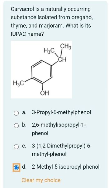 Carvacrol is a naturally occurring
substance isolated from oregano,
thyme, and marjoram. What is its
IUPAC name?
CH3
H3C
CH
H3C
ОН
a. 3-Propyl-6-methylphenol
b. 2,6-methylisopropyl-1-
phenol
c. 3-(1,2-Dimethylpropyl)-6-
methyl-phenol
d. 2-Methyl-5-isopropyl-phenol
Clear my choice