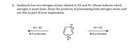 4. Imidazole has two nitrogen atoms, labeled as N3 and N1. Please indicate which
nitrogen is more basic. Draw the products of protonating both nitrogen atoms and
use this as part of your explanation.
H-CI
H-CI
N-1 protonates
N-3 protonates
