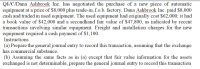 Q1/C/Dana Ashbrook Inc. has negotiated the purchase of a new piece of automatic
equipment at a price of $8,000 plus trade-in, f.o.b. factory. Dana Ashbrook Inc. paid $8,000
cash and traded in used equipment. The used equipment had originally cost $62,000; it had
a book value of $42,000 and a secondhand fair value of $47,800, as indicated by recent
transactions involving similar equipment. Freight and installation charges for the new
equipment required a cash payment of $1,100.
Instructions
(a) Prepare the general journal entry to record this transaction, assuming that the exchange
has commercial substance.
(b) Assuming the same facts as in (a) except that fair value information for the assets
exchanged is not determinable, prepare the general journal entry to record this transaction
