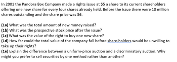 In 2001 the Pandora Box Company made a rights issue at $5 a share to its current shareholders
offering one new share for every four shares already held. Before the issue there were 10 million
shares outstanding and the share price was $6.
(1a) What was the total amount of new money raised?
(1b) What was the prospective stock price after the issue?
(1c) What was the value of the right to buy one new share?
(1d) How far could the total value of the company fall before share-holders would be unwilling to
take up their rights?
(1e) Explain the difference between a uniform-price auction and a discriminatory auction. Why
might you prefer to sell securities by one method rather than another?