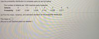 Use the probability distribution to complete parts (a) and (b) below.
The number of defects per 1000 machine parts inspected
Defects
1
4
Probability
0.267
0.300
0.239
0.141
0.036
0.017
(a) Find the mean, variance, and standard deviation of the probability distribution.
The mean is
(Round to one decimal place as needed.)
