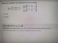 Determine whether the statement is true or false.
lim (x + 4x
2+ 4x - 5
x-1
lim
1+ 3x - 4
lim (x +3x -
X-1
O True
O False
Show My Worknequired)
What steps or reasoning did yoU use? Your work.counts towards your score
You can submit show my work an unlimited number of times,
