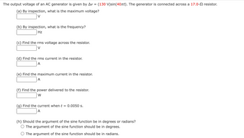 The output voltage of an AC generator is given by Av = (130 V)sin(40πt). The generator is connected across a 17.0- resistor.
(a) By inspection, what is the maximum voltage?
V
(b) By inspection, what is the frequency?
Hz
(c) Find the rms voltage across the resistor.
V
(d) Find the rms current in the resistor.
A
(e) Find the maximum current in the resistor.
A
(f) Find the power delivered to the resistor.
W
(g) Find the current when t 0.0050 s.
A
(h) Should the argument of the sine function be in degrees or radians?
O The argument of the sine function should be in degrees.
The argument of the sine function should be in radians.