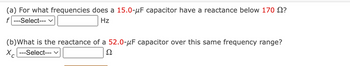 (a) For what frequencies does a 15.0-μF capacitor have a reactance below 170 ?
f ---Select--- ✓
Hz
(b) What is the reactance of a 52.0-μF capacitor over this same frequency range?
Xc
---Select--- V
Ω