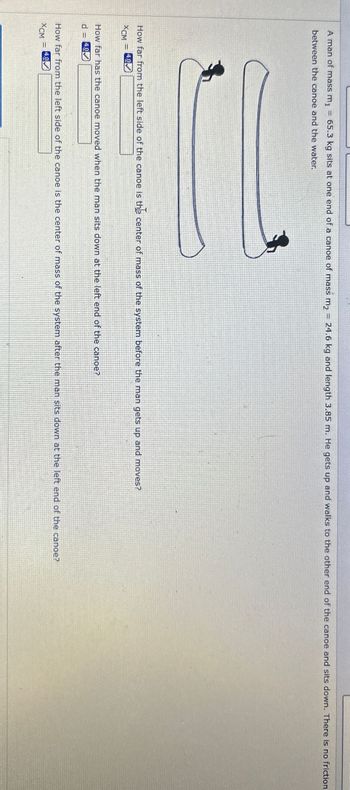 A man of mass m₁ = 65.3 kg sits at one end of a canoe of mass m₂ = 24.6 kg and length 3.85 m. He gets up and walks to the other end of the canoe and sits down. There is no friction
between the canoe and the water.
How far from the left side of the canoe is the center of mass of the system before the man gets up and moves?
XCM
4.0
How far has the canoe moved when the man sits down at the left end of the canoe?
d 4.0✓
How far from the left side of the canoe is the center of mass of the system after the man sits down at the left end of the canoe?
XCM
=
4.0