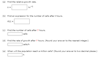 (a) Find the relative growth rate.
k =
hr-1
(b) Find an expression for the number of cells after t hours.
P(t) =
(c) Find the number of cells after 7 hours.
cells
(d) Find the rate of growth after 7 hours. (Round your answer to the nearest integer.)
cells/h
(e) When will the population reach a million cells? (Round your answer to two decimal places.)
h
