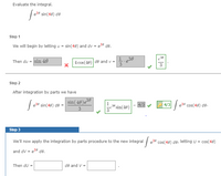 Evaluate the integral.
e38 sin(40) de
Step 1
We will begin by letting u = sin(48) and dv = e39 de.
Then du = sin 40
4 cos(40)
1.e30
de and v =
3
Step 2
After integration by parts we have
sin( 40)e39
4/3
® sin(48)
| | e39 cos(48) de.
e39 sin(48) de
4/3
3
Step 3
We'll now apply the integration by parts procedure to the new integral / e39 cos(48) de, letting U = cos(48)
and dV = e36 de.
Then du =
de and V =
