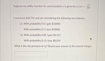 Suppose my utility function for asset position x is given by u (x)
100
I now have $20,701 and am considering the following two lotteries:
L1: With probability 0.5 I gain $10000
With probability 0.5 I lose $10000
L2: With probability 0.85 I gain $3,317
With probability 0.15 I lose $8,029
What is the risk premium of L2? Round your answer to the nearest integer.